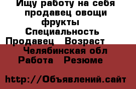 Ищу работу на себя продавец овощи фрукты  › Специальность ­ Продавец › Возраст ­ 24 - Челябинская обл. Работа » Резюме   